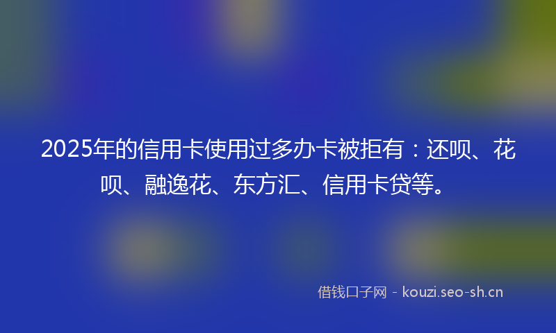 2025年的信用卡使用过多办卡被拒有：还呗、花呗、融逸花、东方汇、信用卡贷等。