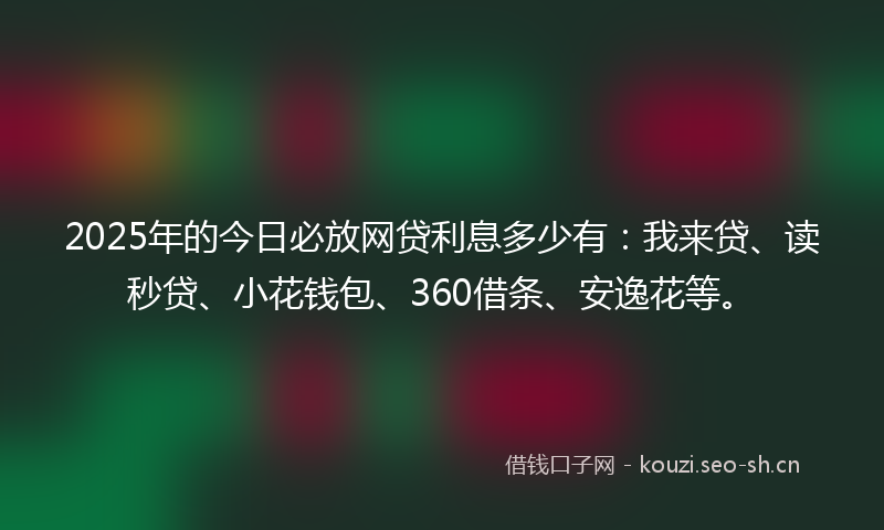 2025年的今日必放网贷利息多少有：我来贷、读秒贷、小花钱包、360借条、安逸花等。