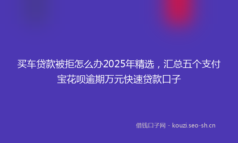 买车贷款被拒怎么办2025年精选，汇总五个支付宝花呗逾期万元快速贷款口子