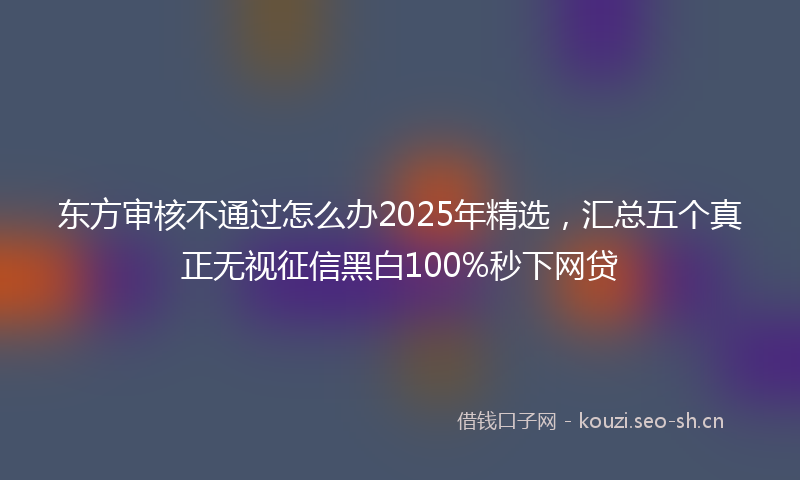 东方审核不通过怎么办2025年精选，汇总五个真正无视征信黑白100%秒下网贷