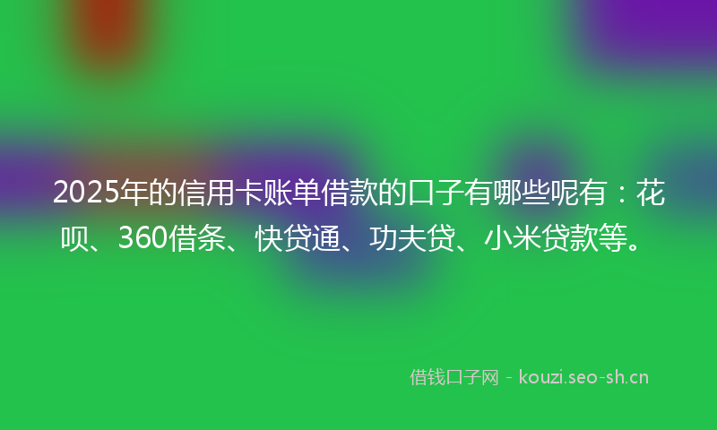 2025年的信用卡账单借款的口子有哪些呢有：花呗、360借条、快贷通、功夫贷、小米贷款等。