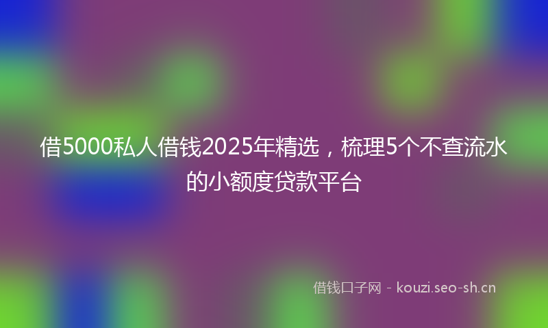 借5000私人借钱2025年精选,梳理5个不查流水的小额度贷款平台