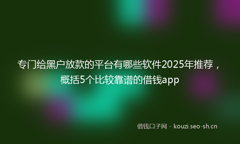 专门给黑户放款的平台有哪些软件2025年推荐，概括5个比较靠谱的借钱app