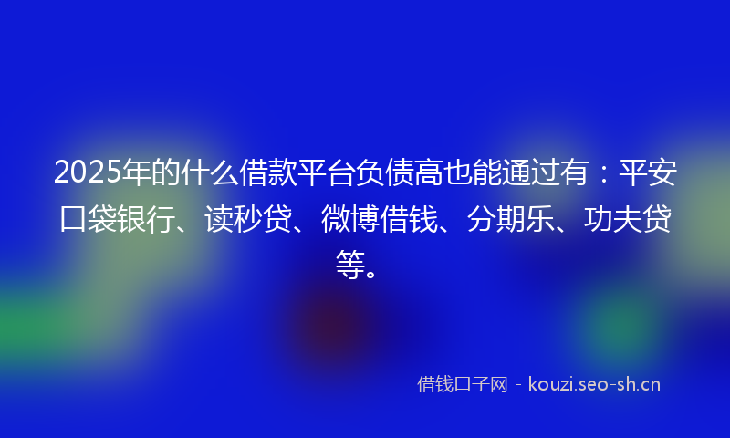 2025年的什么借款平台负债高也能通过有：平安口袋银行、读秒贷、微博借钱、分期乐、功夫贷等。