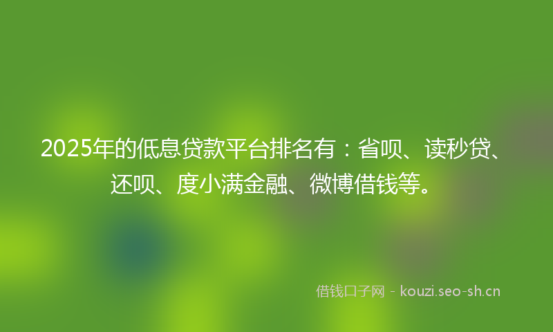 2025年的低息贷款平台排名有：省呗、读秒贷、还呗、度小满金融、微博借钱等。