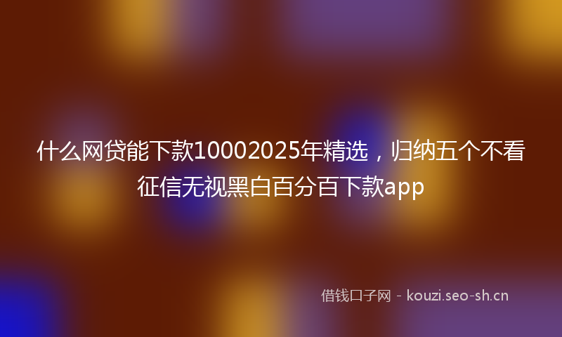 什么网贷能下款10002025年精选,归纳五个不看征信无视黑白百分百下款app