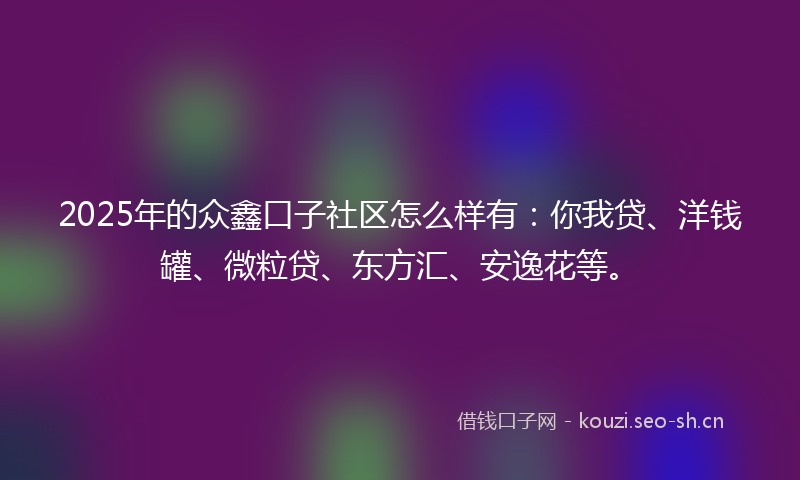 2025年的众鑫口子社区怎么样有：你我贷、洋钱罐、微粒贷、东方汇、安逸花等。