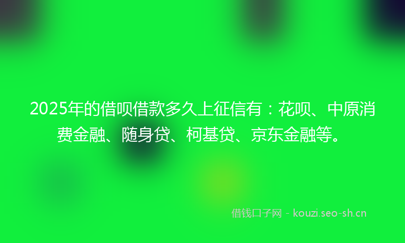 2025年的借呗借款多久上征信有：花呗、中原消费金融、随身贷、柯基贷、京东金融等。
