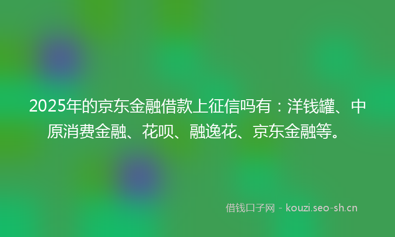 2025年的京东金融借款上征信吗有：洋钱罐、中原消费金融、花呗、融逸花、京东金融等。