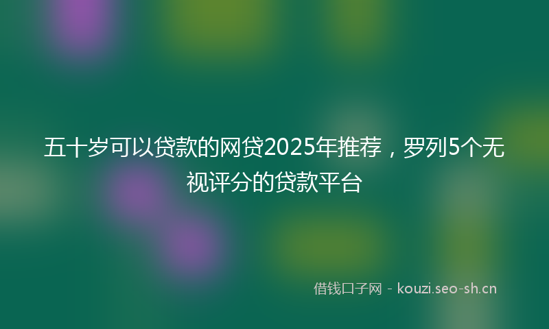 五十岁可以贷款的网贷2025年推荐，罗列5个无视评分的贷款平台