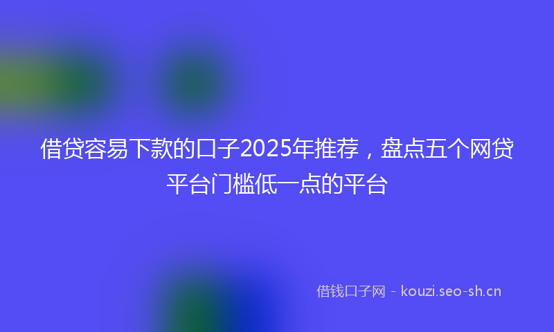 借贷容易下款的口子2025年推荐，盘点五个网贷平台门槛低一点的平台