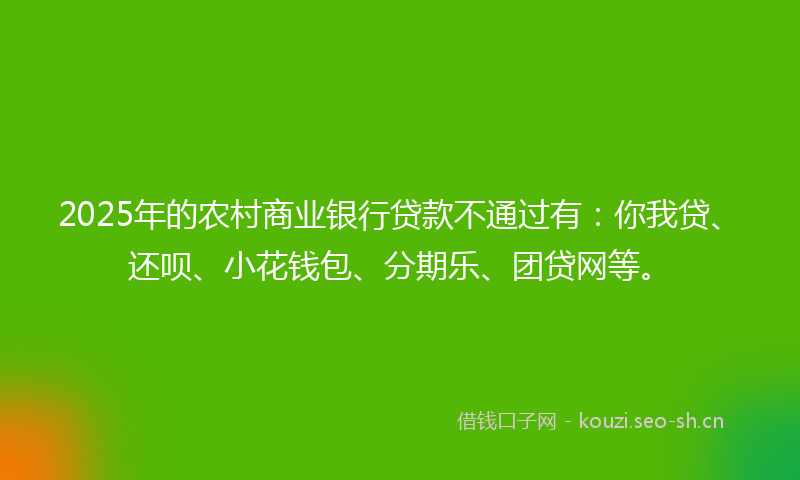 2025年的农村商业银行贷款不通过有：你我贷、还呗、小花钱包、分期乐、团贷网等。