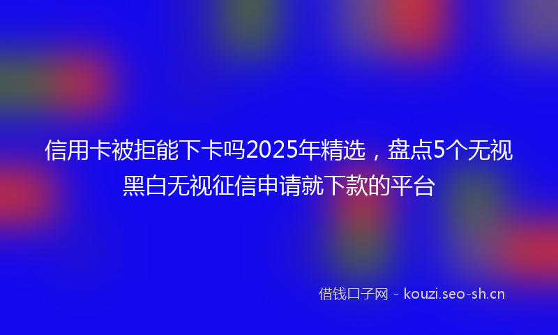 信用卡被拒能下卡吗2025年精选，盘点5个无视黑白无视征信申请就下款的平台