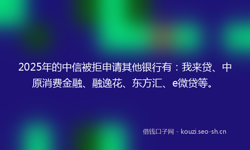 2025年的中信被拒申请其他银行有：我来贷、中原消费金融、融逸花、东方汇、e微贷等。