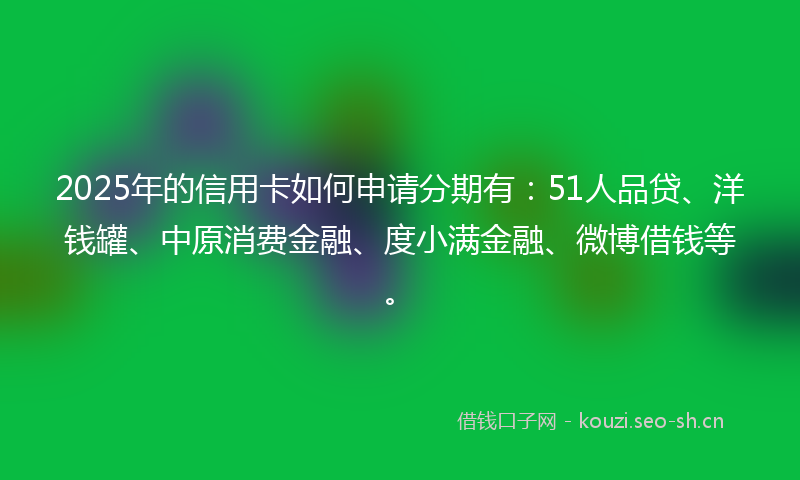 2025年的信用卡如何申请分期有:51人品贷、洋钱罐、中原消费金融、度小满金融、微博借钱等。