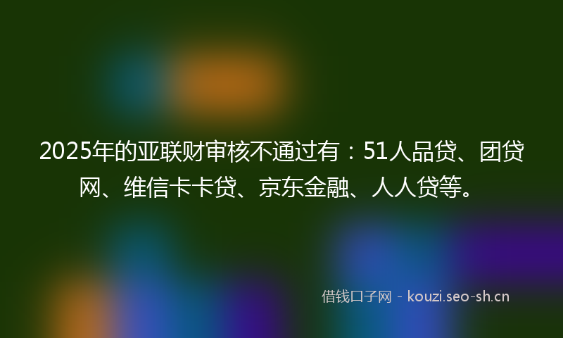 2025年的亚联财审核不通过有：51人品贷、团贷网、维信卡卡贷、京东金融、人人贷等。