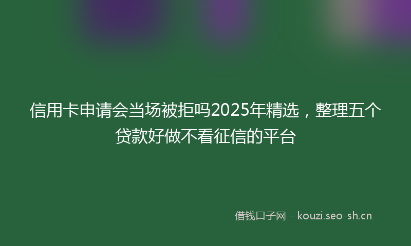 信用卡申请会当场被拒吗2025年精选,整理五个贷款好做不看征信的平台