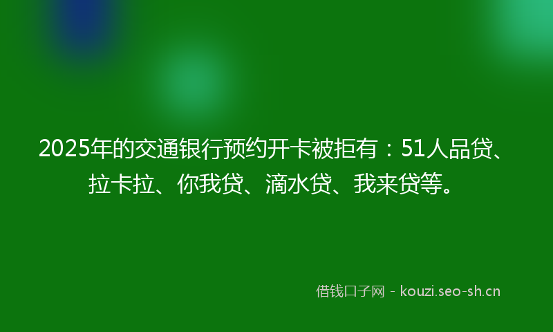 2025年的交通银行预约开卡被拒有：51人品贷、拉卡拉、你我贷、滴水贷、我来贷等。