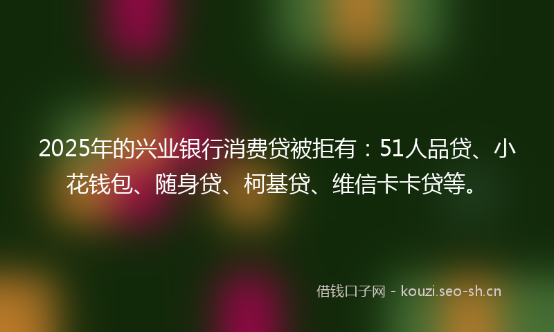 2025年的兴业银行消费贷被拒有:51人品贷、小花钱包、随身贷、柯基贷、维信卡卡贷等。