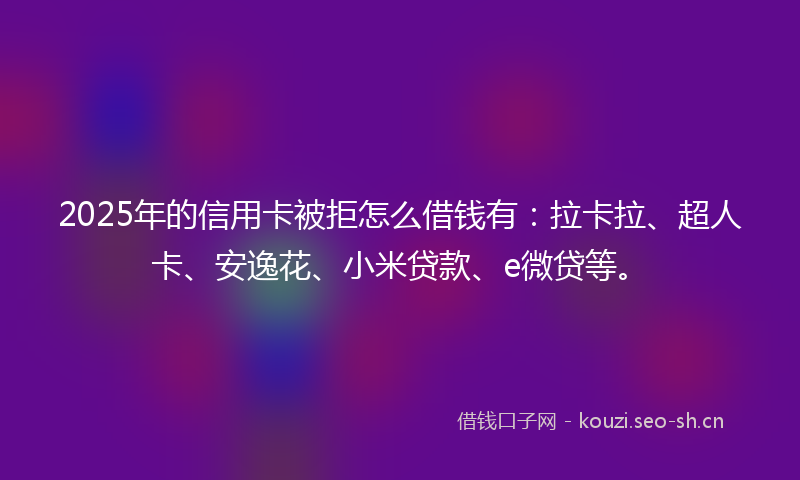 2025年的信用卡被拒怎么借钱有：拉卡拉、超人卡、安逸花、小米贷款、e微贷等。