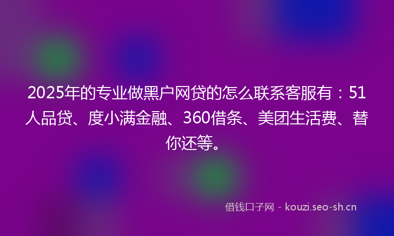 2025年的专业做黑户网贷的怎么联系客服有：51人品贷、度小满金融、360借条、美团生活费、替你还等。