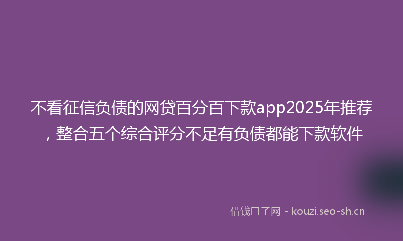 不看征信负债的网贷百分百下款app2025年推荐，整合五个综合评分不足有负债都能下款软件