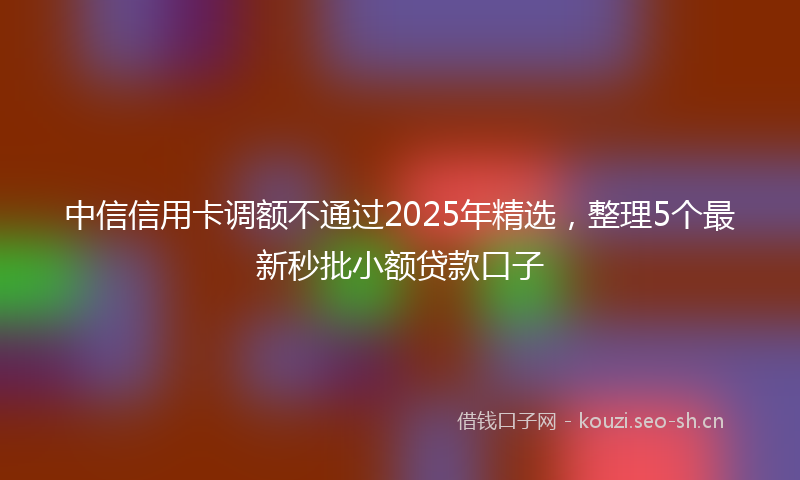 中信信用卡调额不通过2025年精选，整理5个最新秒批小额贷款口子