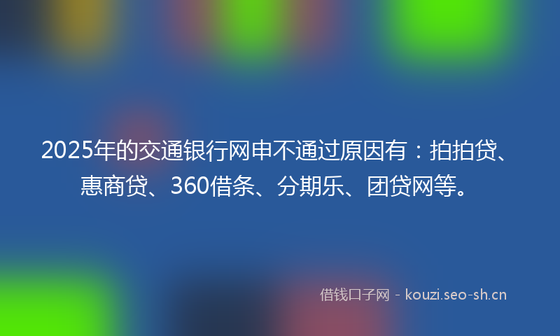 2025年的交通银行网申不通过原因有：拍拍贷、惠商贷、360借条、分期乐、团贷网等。