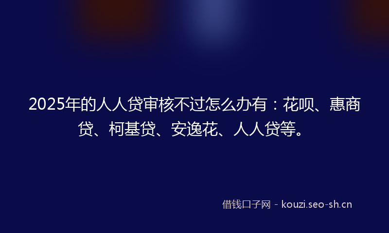 2025年的人人贷审核不过怎么办有：花呗、惠商贷、柯基贷、安逸花、人人贷等。