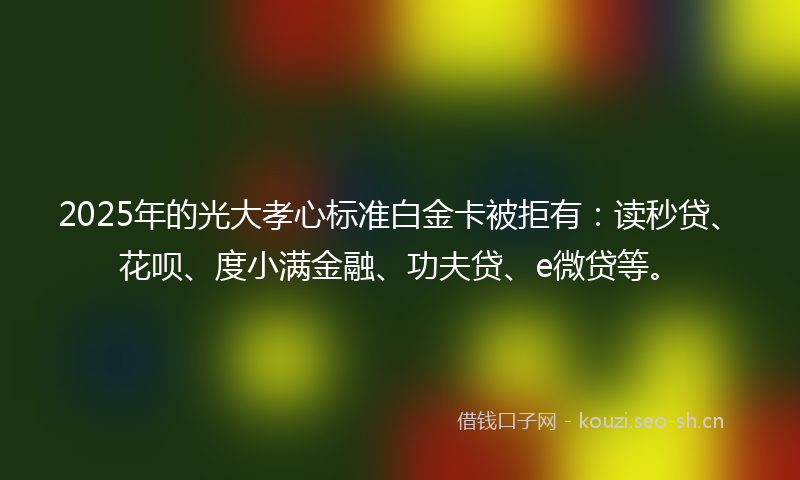 2025年的光大孝心标准白金卡被拒有：读秒贷、花呗、度小满金融、功夫贷、e微贷等。