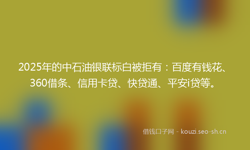 2025年的中石油银联标白被拒有：百度有钱花、360借条、信用卡贷、快贷通、平安i贷等。