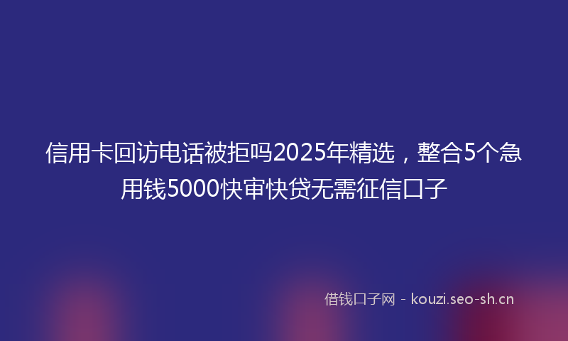 信用卡回访电话被拒吗2025年精选，整合5个急用钱5000快审快贷无需征信口子