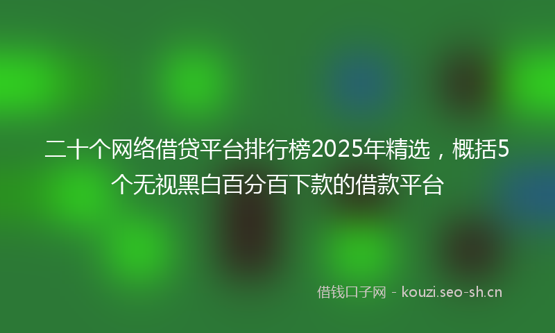 二十个网络借贷平台排行榜2025年精选，概括5个无视黑白百分百下款的借款平台