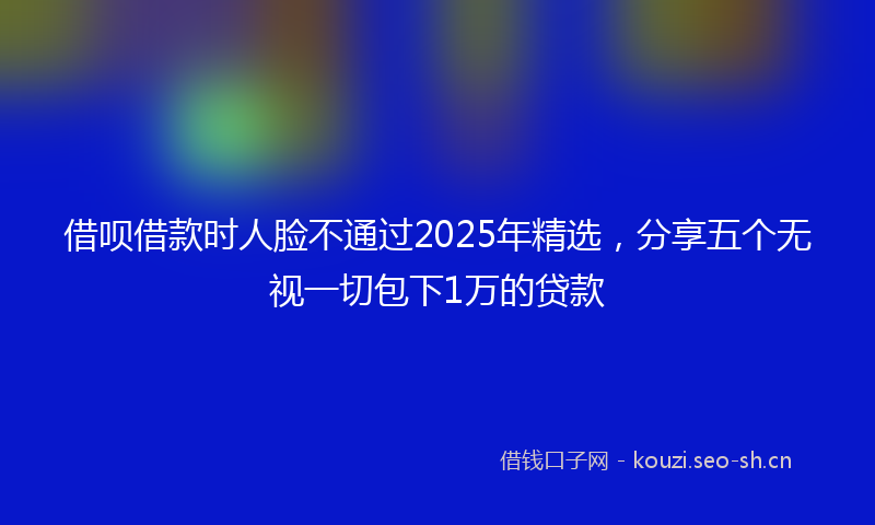 借呗借款时人脸不通过2025年精选，分享五个无视一切包下1万的贷款
