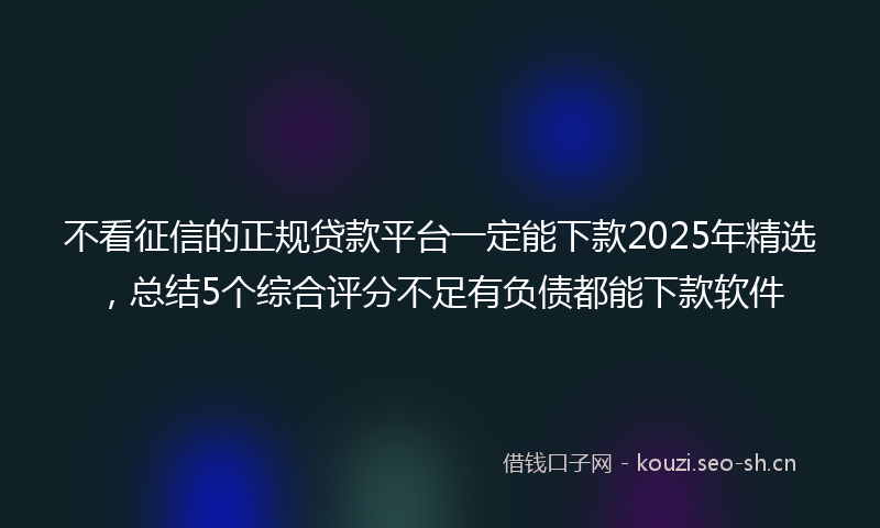 不看征信的正规贷款平台一定能下款2025年精选，总结5个综合评分不足有负债都能下款软件
