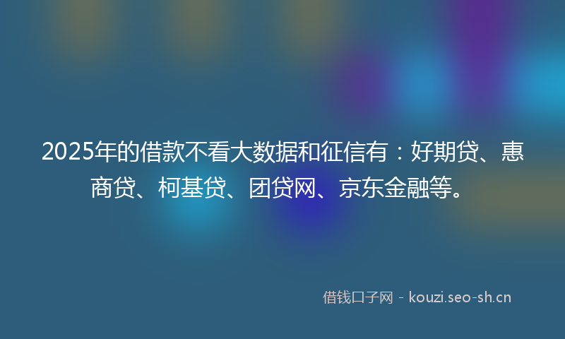 2025年的借款不看大数据和征信有：好期贷、惠商贷、柯基贷、团贷网、京东金融等。