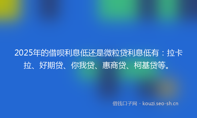 2025年的借呗利息低还是微粒贷利息低有：拉卡拉、好期贷、你我贷、惠商贷、柯基贷等。