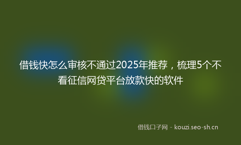 借钱快怎么审核不通过2025年推荐,梳理5个不看征信网贷平台放款快的软件