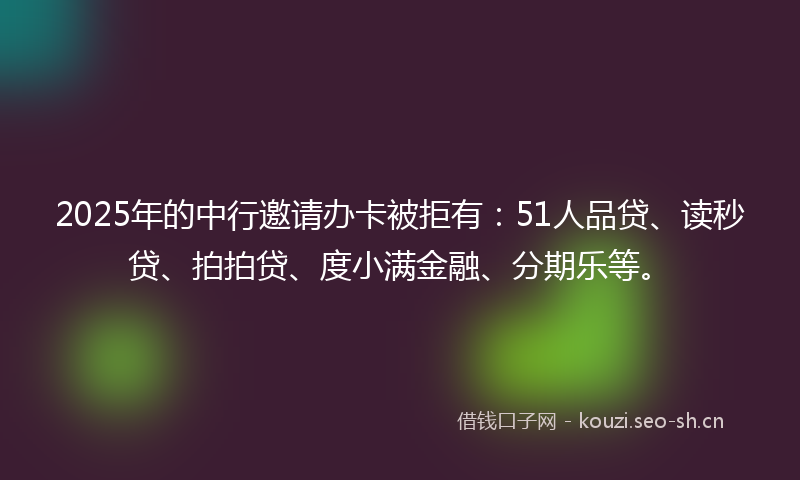2025年的中行邀请办卡被拒有：51人品贷、读秒贷、拍拍贷、度小满金融、分期乐等。