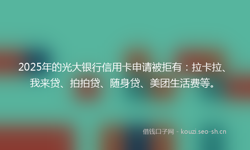 2025年的光大银行信用卡申请被拒有:拉卡拉、我来贷、拍拍贷、随身贷、美团生活费等。