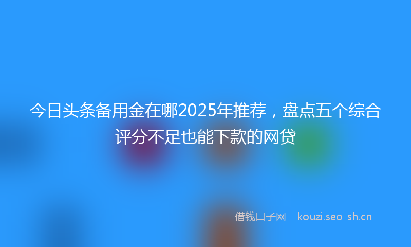 今日头条备用金在哪2025年推荐，盘点五个综合评分不足也能下款的网贷