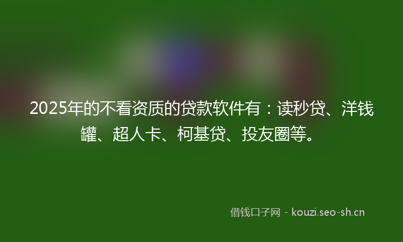2025年的不看资质的贷款软件有：读秒贷、洋钱罐、超人卡、柯基贷、投友圈等。