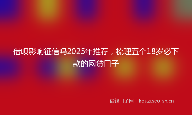 借呗影响征信吗2025年推荐，梳理五个18岁必下款的网贷口子