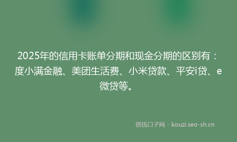 2025年的信用卡账单分期和现金分期的区别有：度小满金融、美团生活费、小米贷款、平安i贷、e微贷等。