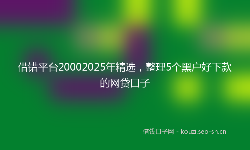借错平台20002025年精选,整理5个黑户好下款的网贷口子