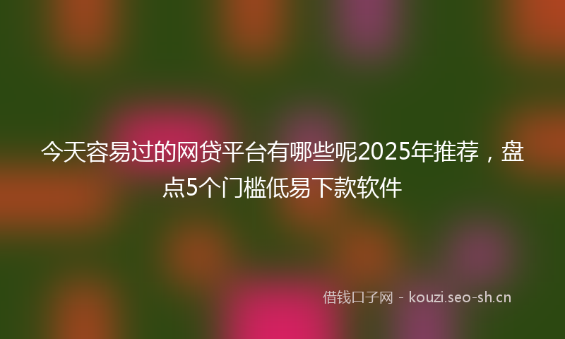 今天容易过的网贷平台有哪些呢2025年推荐，盘点5个门槛低易下款软件