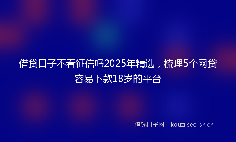 借贷口子不看征信吗2025年精选,梳理5个网贷容易下款18岁的平台
