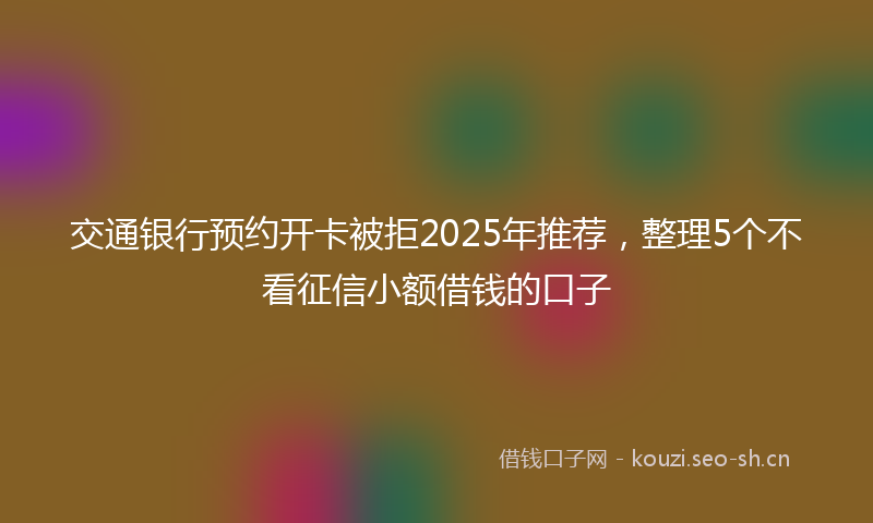 交通银行预约开卡被拒2025年推荐,整理5个不看征信小额借钱的口子