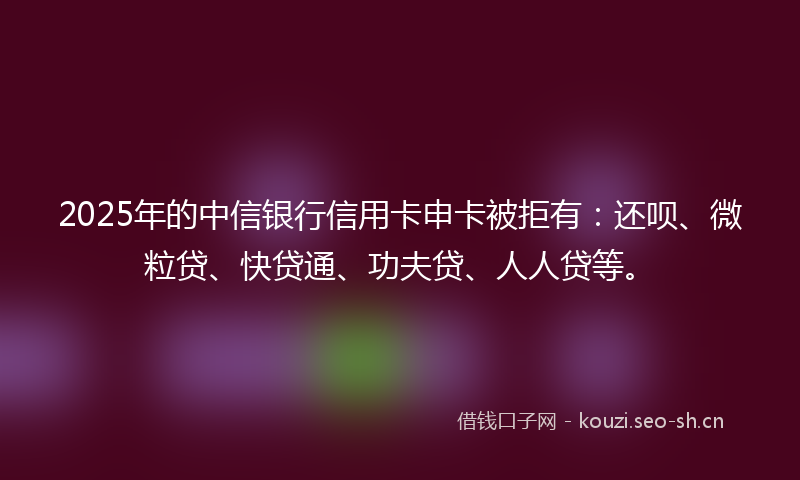 2025年的中信银行信用卡申卡被拒有:还呗、微粒贷、快贷通、功夫贷、人人贷等。