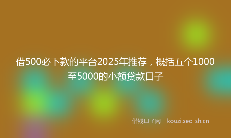 借500必下款的平台2025年推荐，概括五个1000至5000的小额贷款口子
